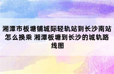 湘潭市板塘铺城际轻轨站到长沙南站怎么换乘 湘潭板塘到长沙的城轨路线图